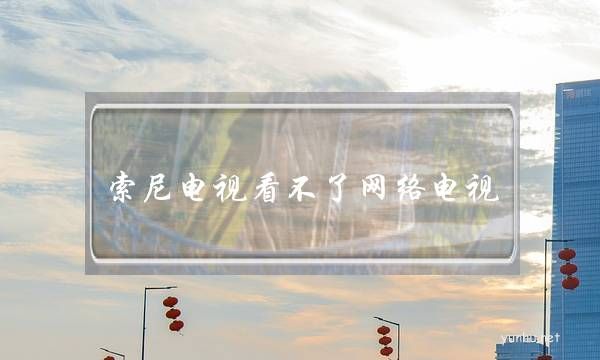 索尼電視看不了網絡電視(索尼電視為什么連不上網)