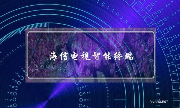 海信電視智能終端(海信電視售后服務)